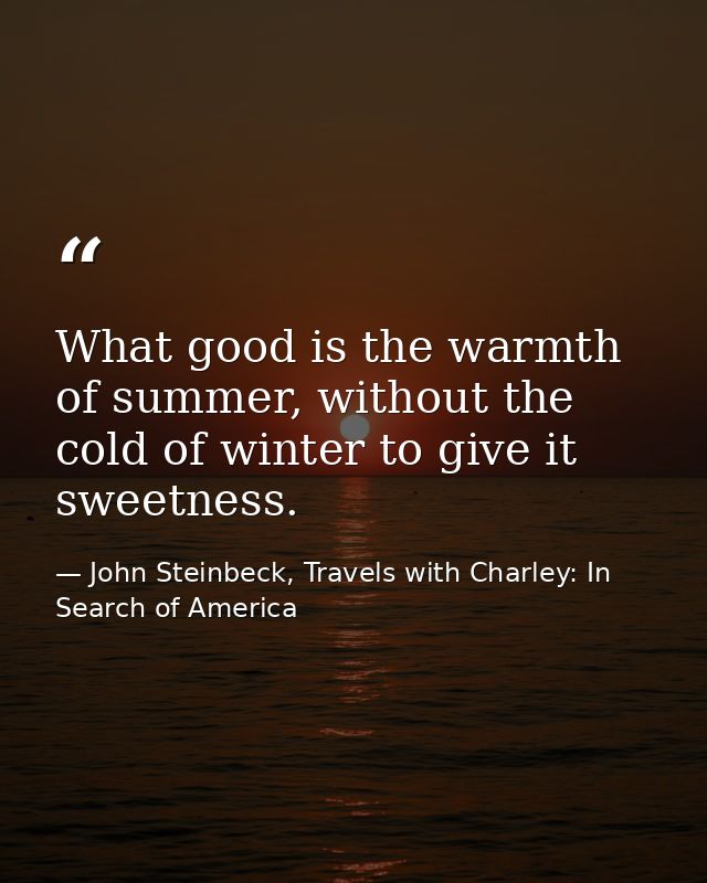 What good is the warmth of summer, without the cold of winter to give it sweetness. — John Steinbeck, Travels with Charley: In Search of America