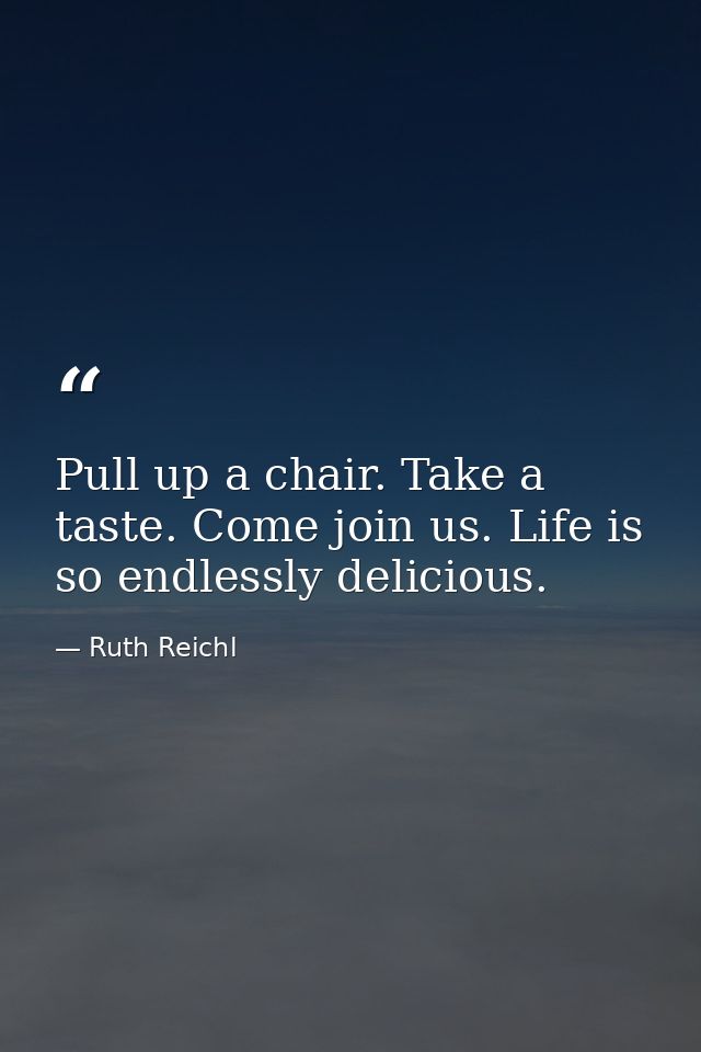 Pull up a chair. Take a taste. Come join us. Life is so endlessly delicious. — Ruth Reichl