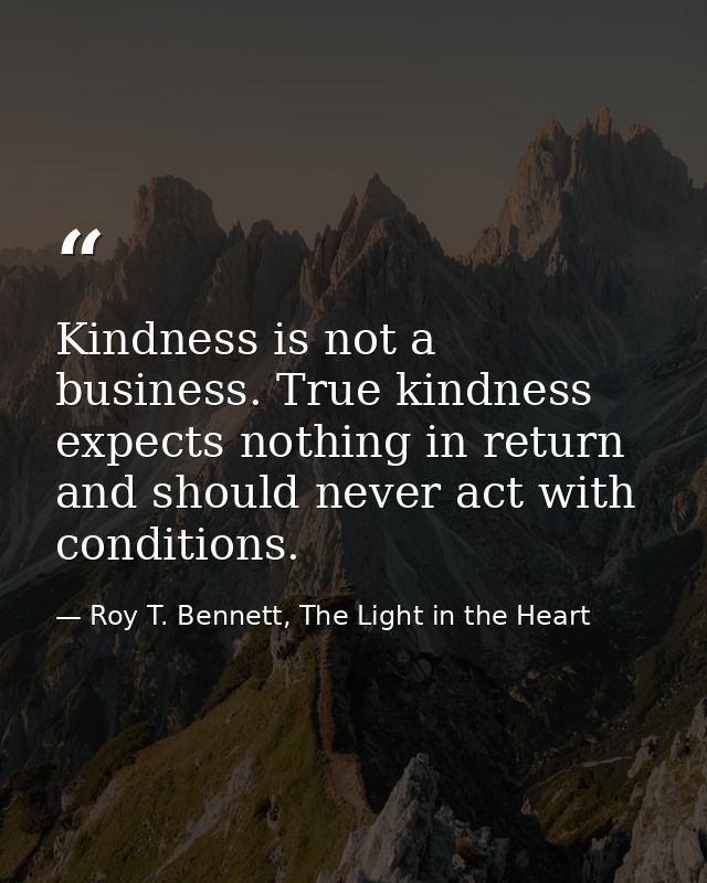 Kindness is not a business. True kindness expects nothing in return and should never act with conditions. — Roy T. Bennett, The Light in the Heart