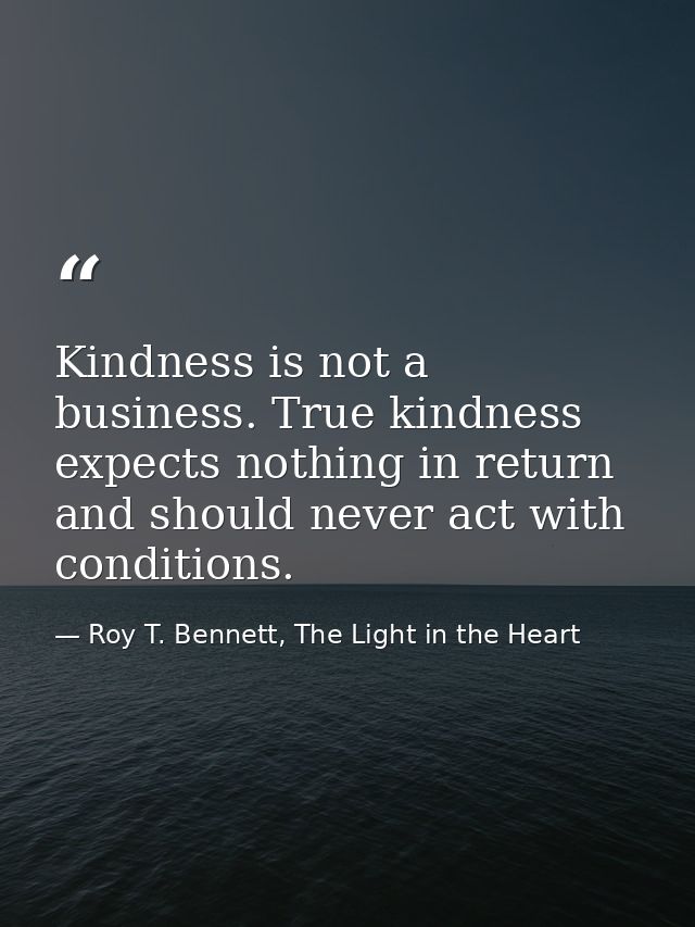 Kindness is not a business. True kindness expects nothing in return and should never act with conditions. — Roy T. Bennett, The Light in the Heart