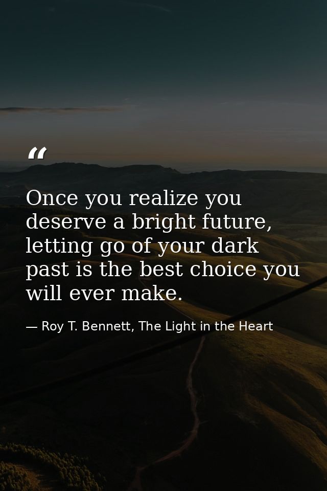 Once you realize you deserve a bright future, letting go of your dark past is the best choice you will ever make. — Roy T. Bennett, The Light in the Heart