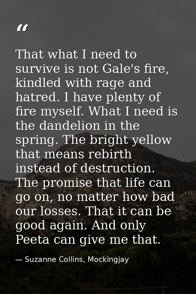 That what I need to survive is not Gale's fire, kindled with rage and hatred. I have plenty of fire myself. What I need  — Suzanne Collins, Mockingjay