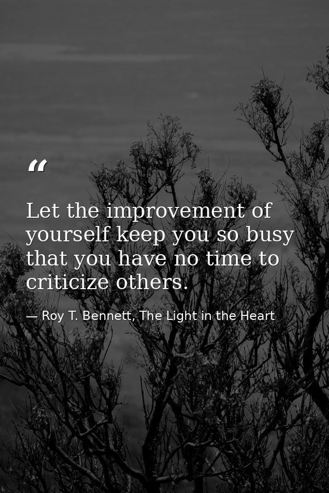 Let the improvement of yourself keep you so busy that you have no time to criticize others. — Roy T. Bennett, The Light in the Heart