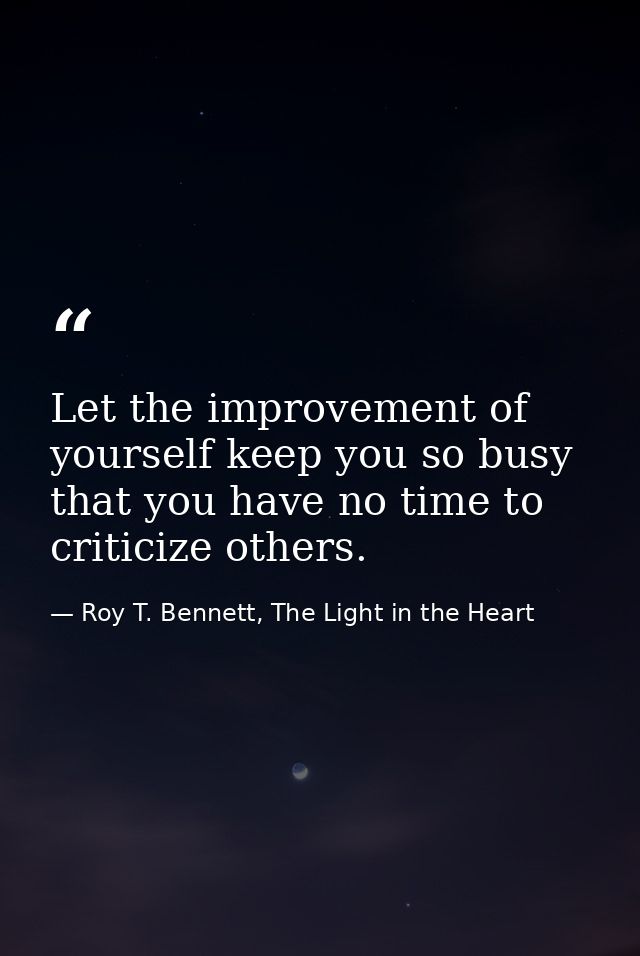 Let the improvement of yourself keep you so busy that you have no time to criticize others. — Roy T. Bennett, The Light in the Heart
