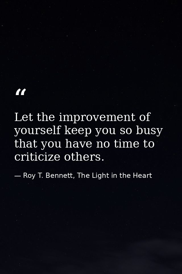 Let the improvement of yourself keep you so busy that you have no time to criticize others. — Roy T. Bennett, The Light in the Heart