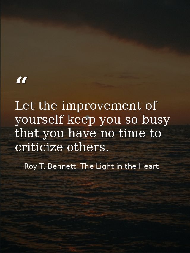 Let the improvement of yourself keep you so busy that you have no time to criticize others. — Roy T. Bennett, The Light in the Heart