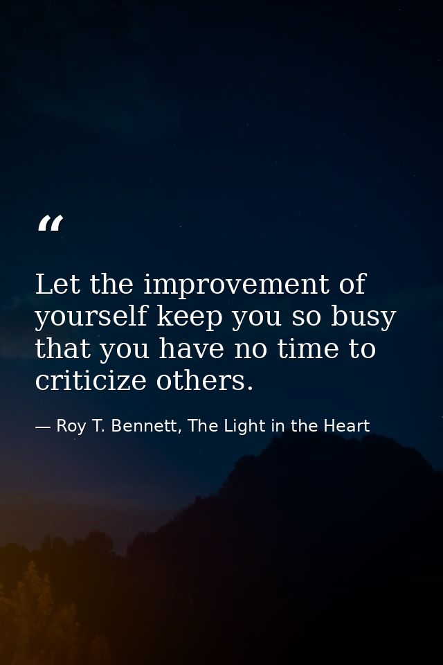 Let the improvement of yourself keep you so busy that you have no time to criticize others. — Roy T. Bennett, The Light in the Heart