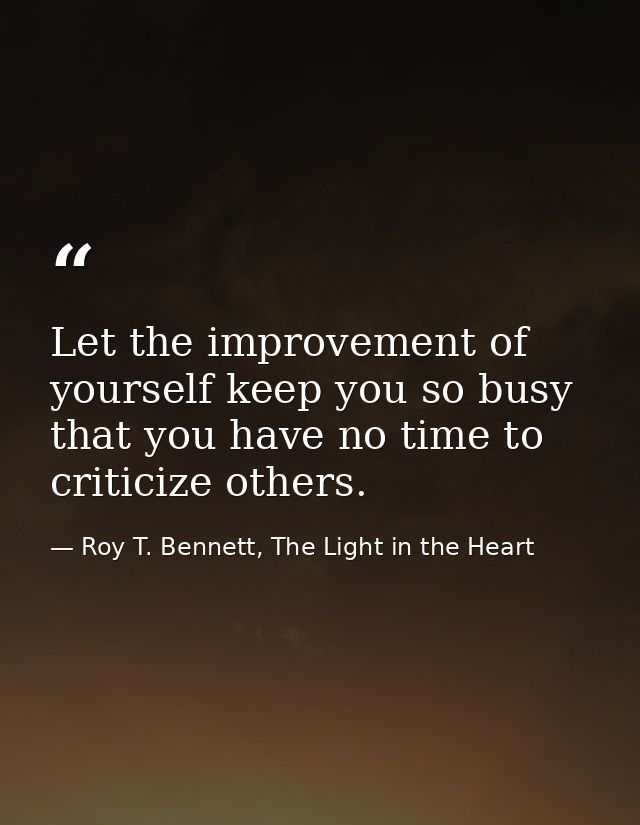 Let the improvement of yourself keep you so busy that you have no time to criticize others. — Roy T. Bennett, The Light in the Heart