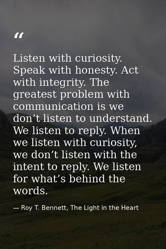 Listen with curiosity. Speak with honesty. Act with integrity. The greatest problem with communication is we don’t liste — Roy T. Bennett, The Light in the Heart