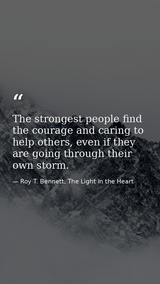 The strongest people find the courage and caring to help others, even if they are going through their own storm. — Roy T. Bennett, The Light in the Heart