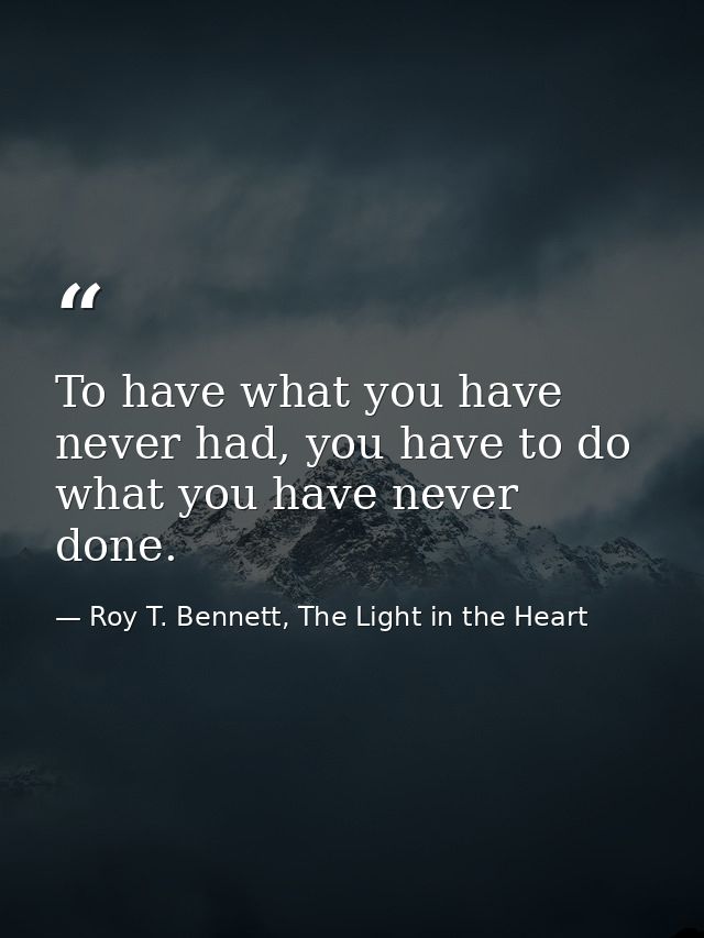 To have what you have never had, you have to do what you have never done. — Roy T. Bennett, The Light in the Heart