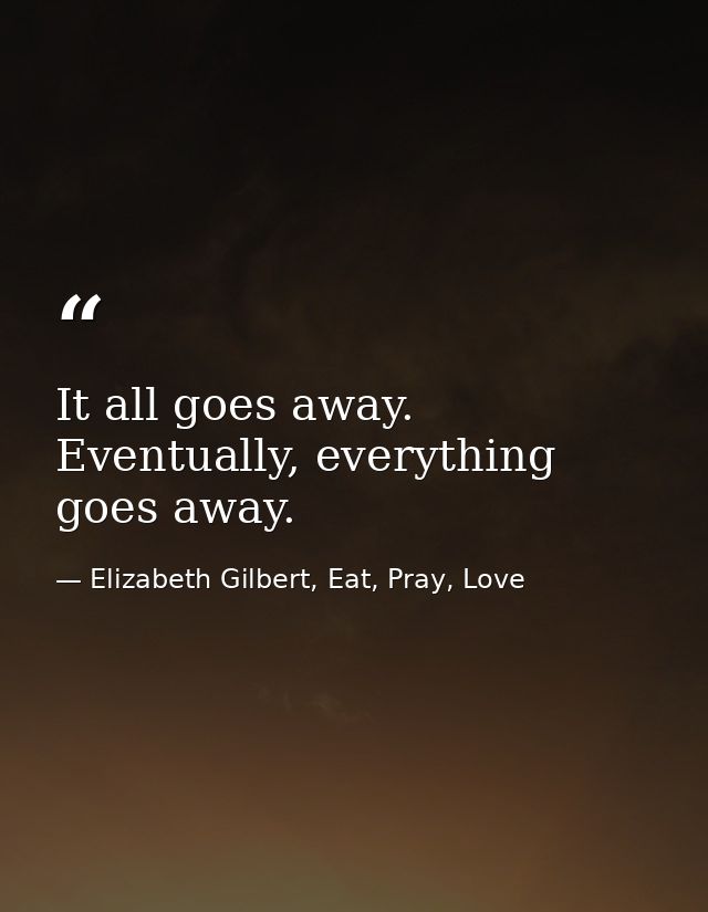 It all goes away. Eventually, everything goes away. — Elizabeth Gilbert, Eat, Pray, Love
