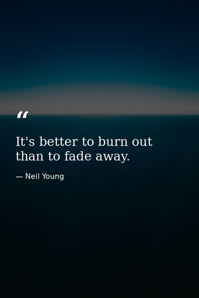 It's better to burn out than to fade away. — Neil Young