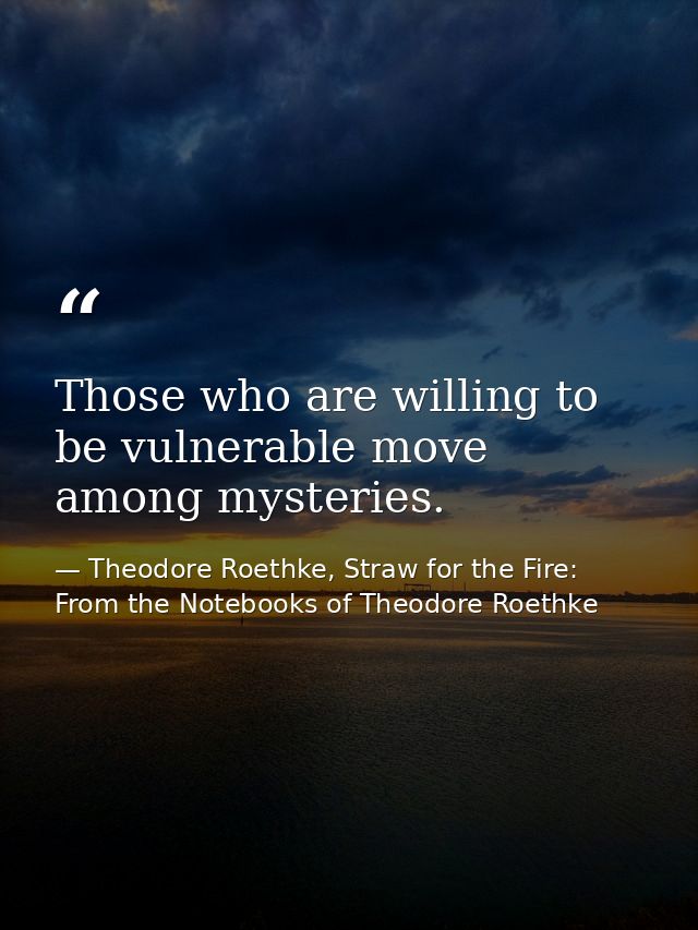 Those who are willing to be vulnerable move among mysteries. — Theodore Roethke, Straw for the Fire: From the Notebooks of Theodore Roethke