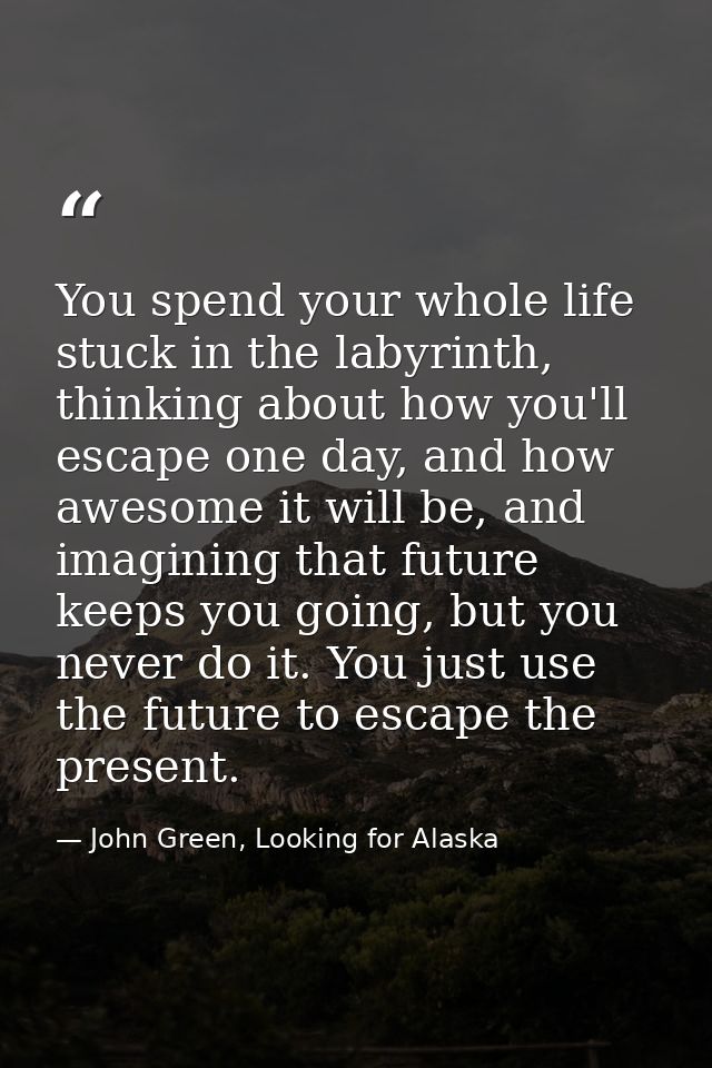You spend your whole life stuck in the labyrinth, thinking about how you'll escape one day, and how awesome it will be,  — John Green, Looking for Alaska