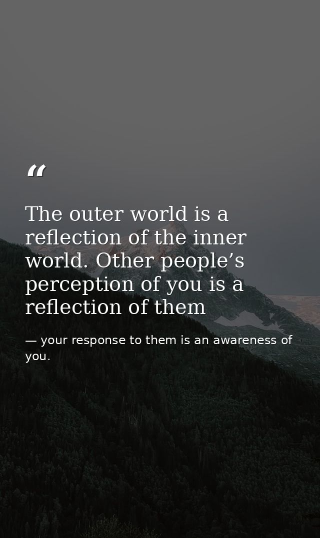The outer world is a reflection of the inner world. Other people’s perception of you is a reflection of them — your response to them is an awareness of you.