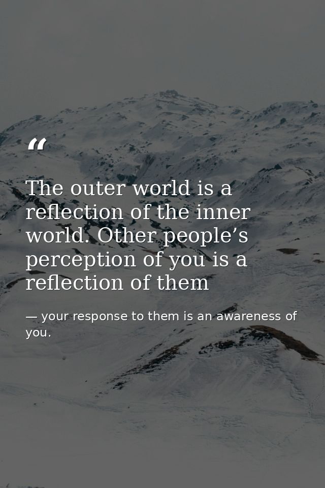 The outer world is a reflection of the inner world. Other people’s perception of you is a reflection of them — your response to them is an awareness of you.