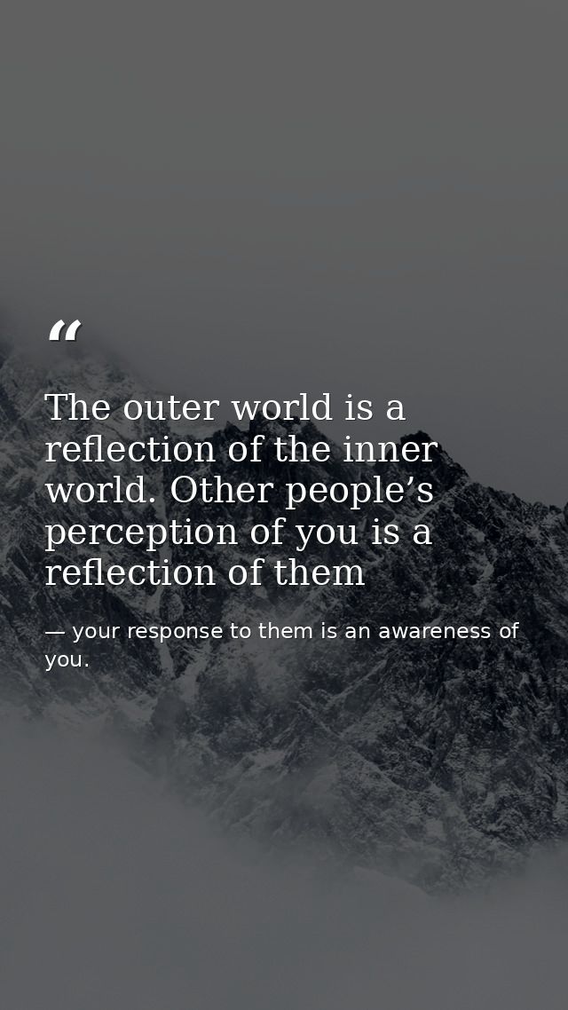 The outer world is a reflection of the inner world. Other people’s perception of you is a reflection of them — your response to them is an awareness of you.