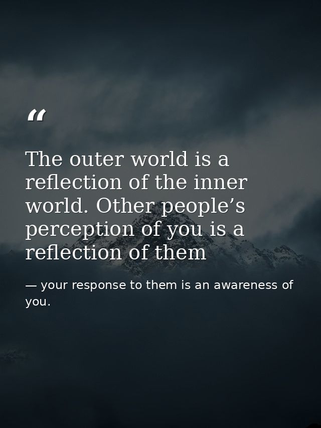 The outer world is a reflection of the inner world. Other people’s perception of you is a reflection of them — your response to them is an awareness of you.