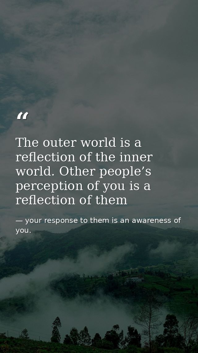 The outer world is a reflection of the inner world. Other people’s perception of you is a reflection of them — your response to them is an awareness of you.