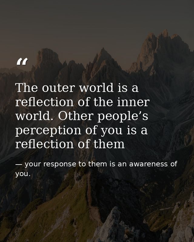 The outer world is a reflection of the inner world. Other people’s perception of you is a reflection of them — your response to them is an awareness of you.