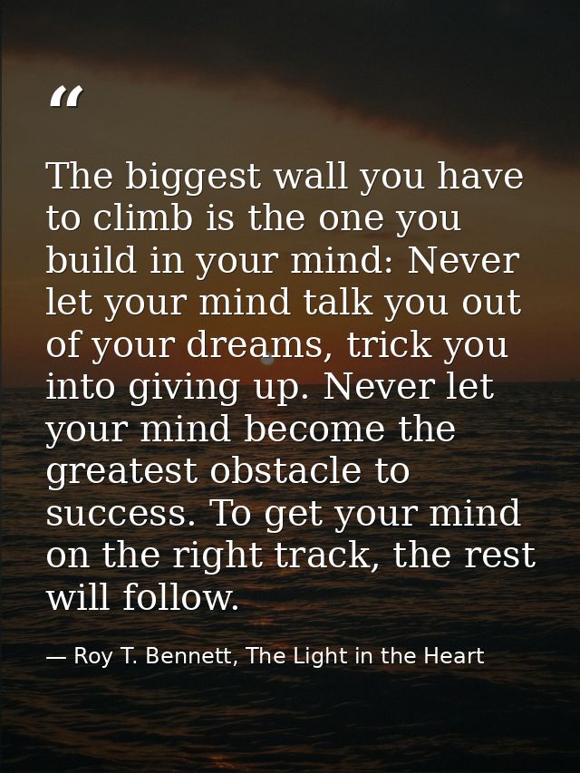 The biggest wall you have to climb is the one you build in your mind: Never let your mind talk you out of your dreams, t — Roy T. Bennett, The Light in the Heart