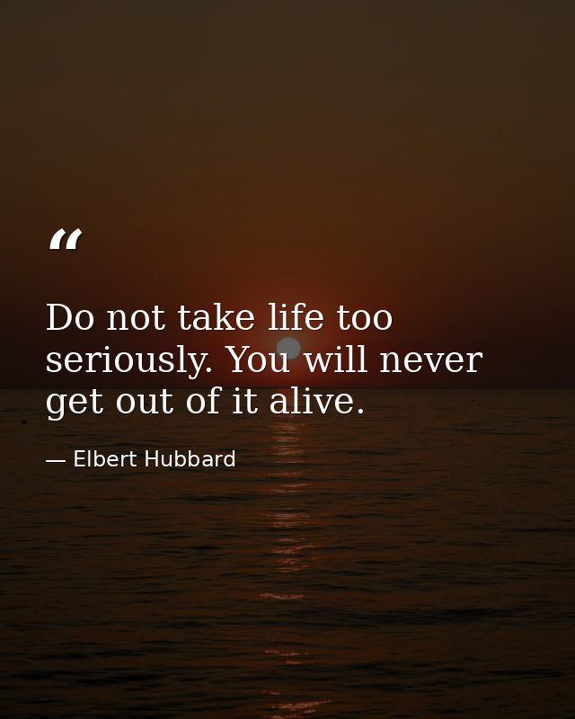 Do not take life too seriously. You will never get out of it alive. — Elbert Hubbard