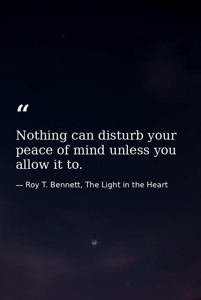 Nothing can disturb your peace of mind unless you allow it to. — Roy T. Bennett, The Light in the Heart