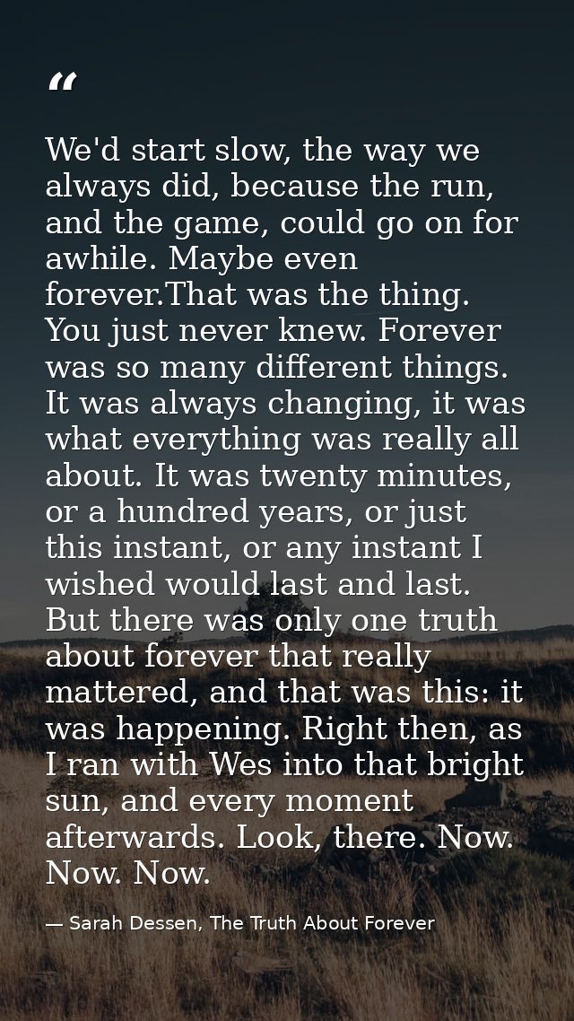We'd start slow, the way we always did, because the run, and the game, could go on for awhile. Maybe even forever.That w — Sarah Dessen, The Truth About Forever