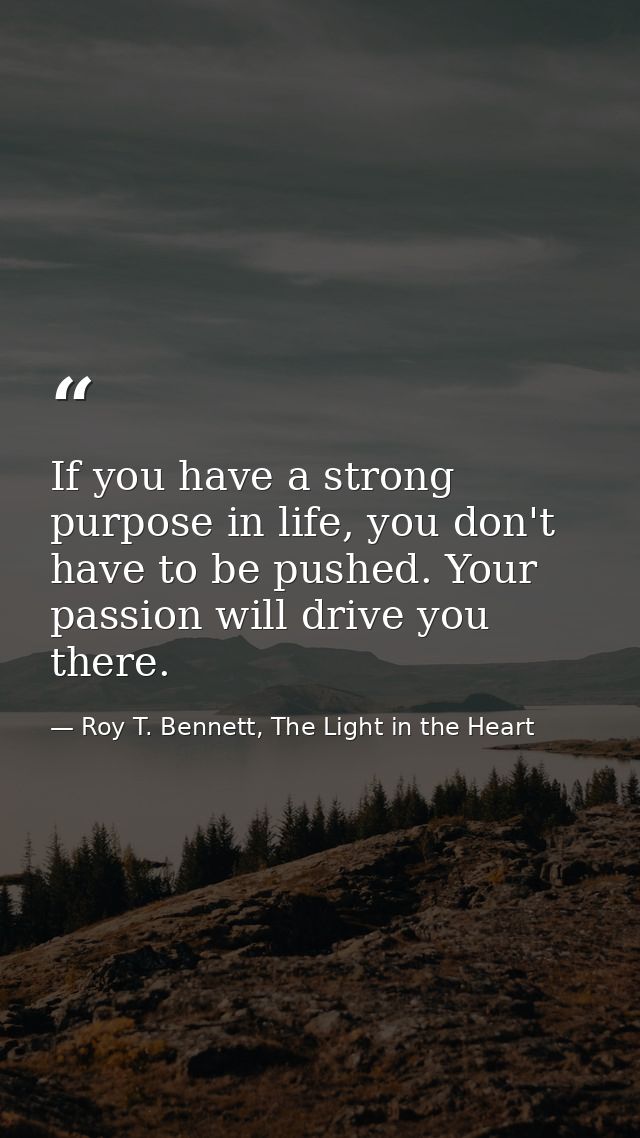 If you have a strong purpose in life, you don't have to be pushed. Your passion will drive you there. — Roy T. Bennett, The Light in the Heart