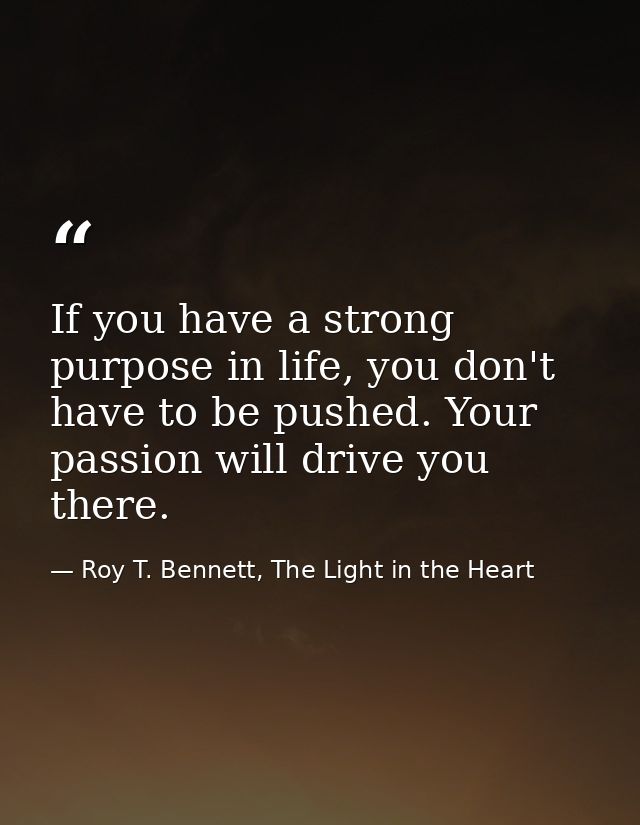 If you have a strong purpose in life, you don't have to be pushed. Your passion will drive you there. — Roy T. Bennett, The Light in the Heart