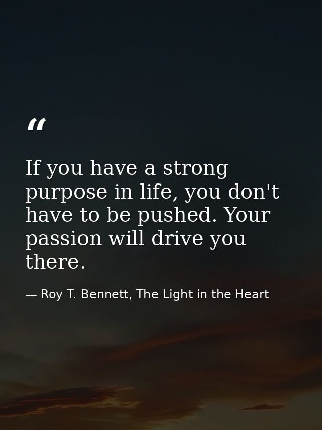 If you have a strong purpose in life, you don't have to be pushed. Your passion will drive you there. — Roy T. Bennett, The Light in the Heart