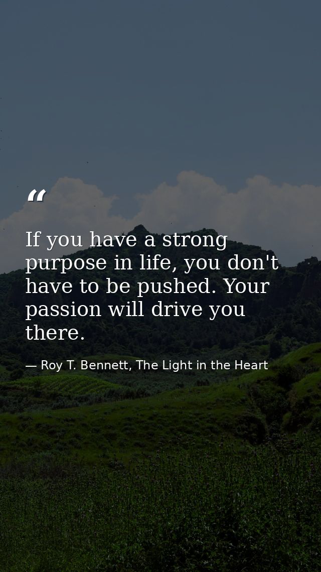 If you have a strong purpose in life, you don't have to be pushed. Your passion will drive you there. — Roy T. Bennett, The Light in the Heart