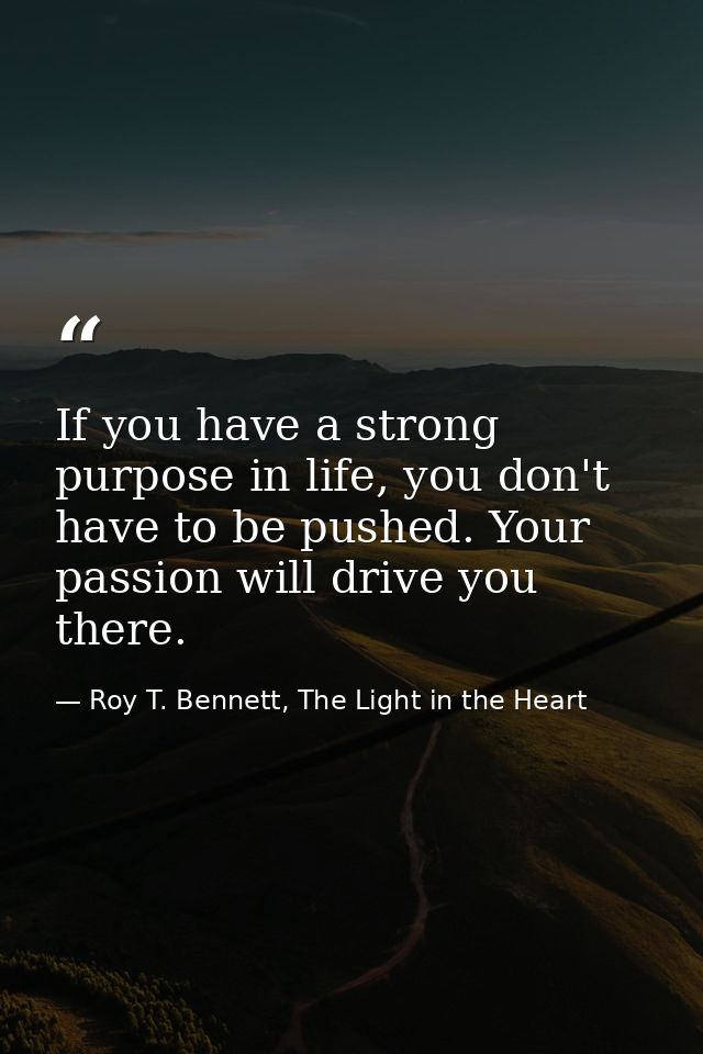 If you have a strong purpose in life, you don't have to be pushed. Your passion will drive you there. — Roy T. Bennett, The Light in the Heart