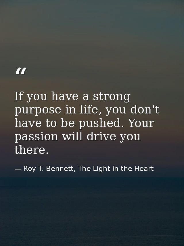 If you have a strong purpose in life, you don't have to be pushed. Your passion will drive you there. — Roy T. Bennett, The Light in the Heart