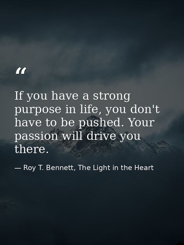 If you have a strong purpose in life, you don't have to be pushed. Your passion will drive you there. — Roy T. Bennett, The Light in the Heart