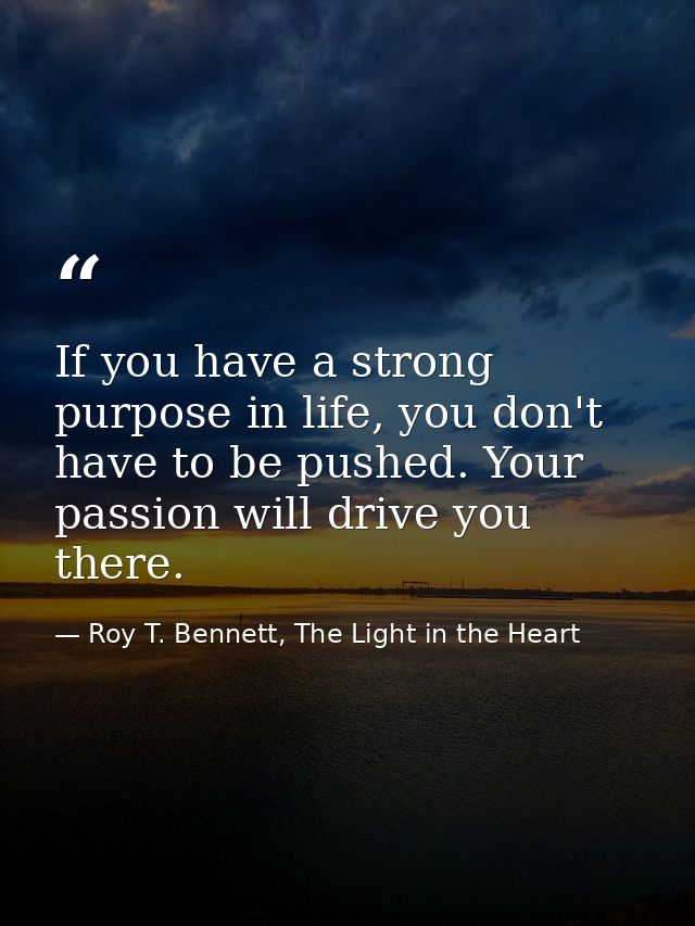 If you have a strong purpose in life, you don't have to be pushed. Your passion will drive you there. — Roy T. Bennett, The Light in the Heart