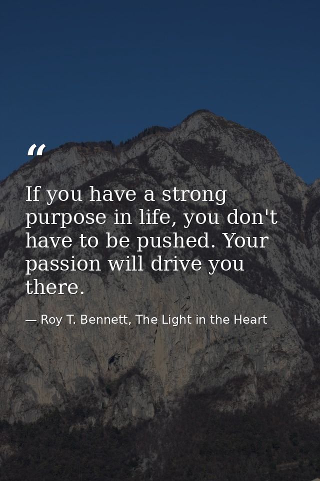 If you have a strong purpose in life, you don't have to be pushed. Your passion will drive you there. — Roy T. Bennett, The Light in the Heart