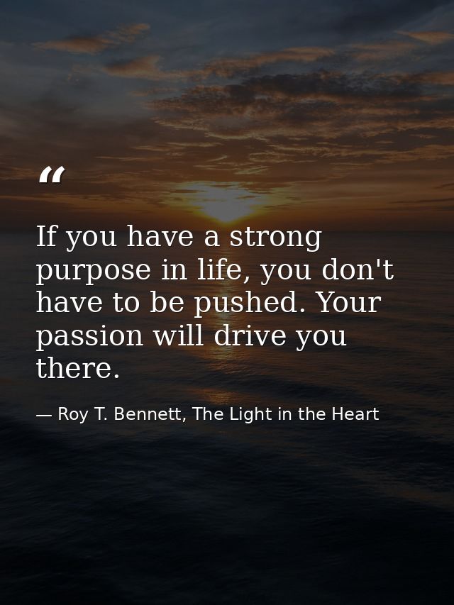 If you have a strong purpose in life, you don't have to be pushed. Your passion will drive you there. — Roy T. Bennett, The Light in the Heart