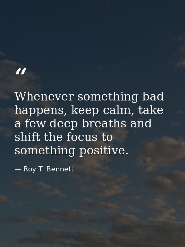 Whenever something bad happens, keep calm, take a few deep breaths and shift the focus to something positive. — Roy T. Bennett