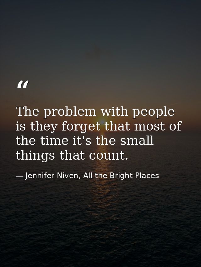 The problem with people is they forget that most of the time it's the small things that count. — Jennifer Niven, All the Bright Places