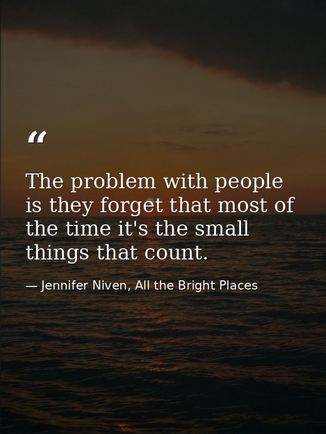 The problem with people is they forget that most of the time it's the small things that count. — Jennifer Niven, All the Bright Places
