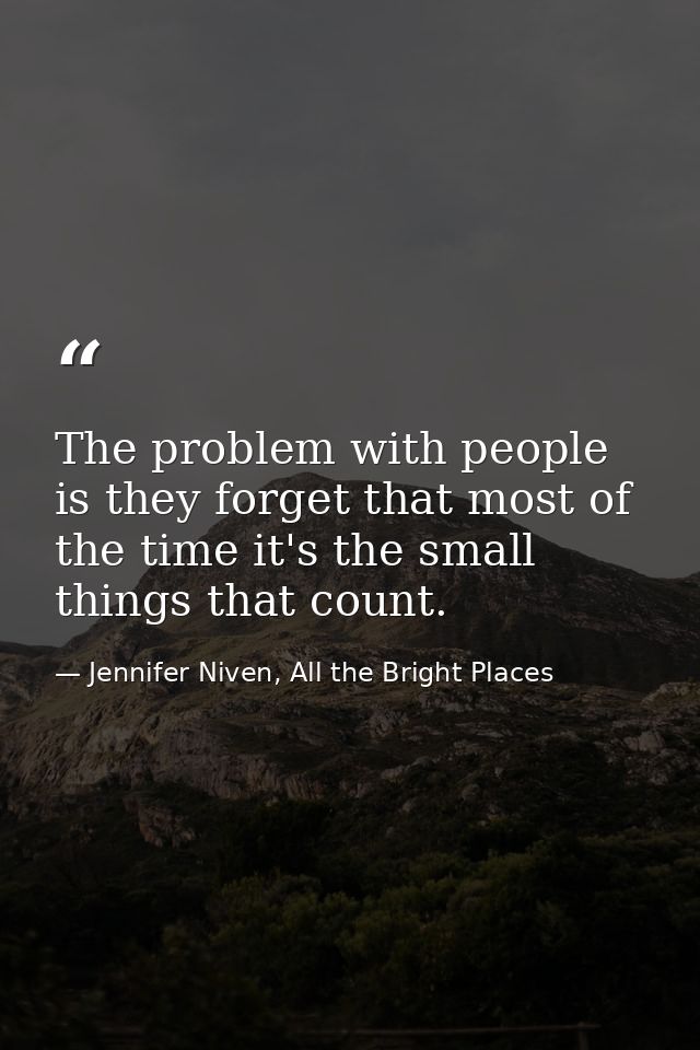 The problem with people is they forget that most of the time it's the small things that count. — Jennifer Niven, All the Bright Places