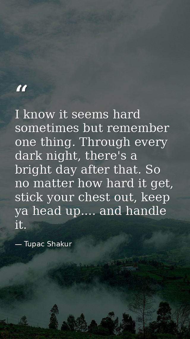 I know it seems hard sometimes but remember one thing. Through every dark night, there's a bright day after that. So no  — Tupac Shakur
