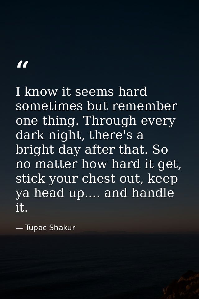 I know it seems hard sometimes but remember one thing. Through every dark night, there's a bright day after that. So no  — Tupac Shakur