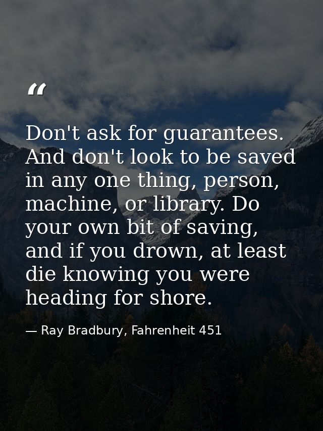 Don't ask for guarantees. And don't look to be saved in any one thing, person, machine, or library. Do your own bit of s — Ray Bradbury, Fahrenheit 451