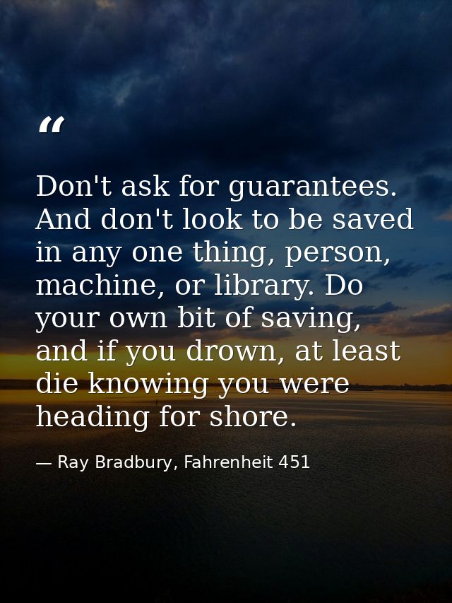 Don't ask for guarantees. And don't look to be saved in any one thing, person, machine, or library. Do your own bit of s — Ray Bradbury, Fahrenheit 451