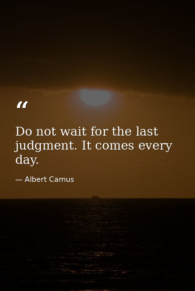 Do not wait for the last judgment. It comes every day. — Albert Camus
