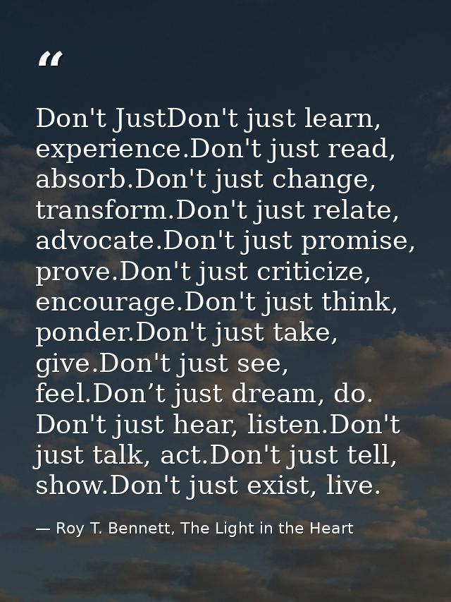 Don't JustDon't just learn, experience.Don't just read, absorb.Don't just change, transform.Don't just relate, advocate. — Roy T. Bennett, The Light in the Heart