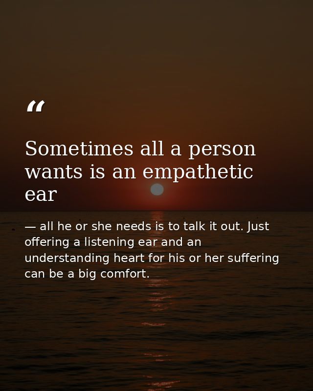 Sometimes all a person wants is an empathetic ear — all he or she needs is to talk it out. Just offering a listening ear and an understanding heart for his or her suffering can be a big comfort.